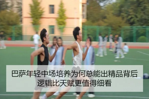 巴萨年轻中场培养为何总能出精品背后逻辑比天赋更值得细看 | mileM6zhongguo
